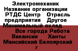 Электромеханик › Название организации ­ РТДС Центр › Отрасль предприятия ­ Другое › Минимальный оклад ­ 40 000 - Все города Работа » Вакансии   . Ханты-Мансийский,Белоярский г.